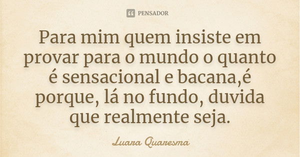 Para mim quem insiste em provar para o mundo o quanto é sensacional e bacana,é porque, lá no fundo, duvida que realmente seja.... Frase de Luara Quaresma.