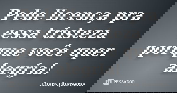 Pede licença pra essa tristeza porque você quer alegria!... Frase de Luara Quaresma.