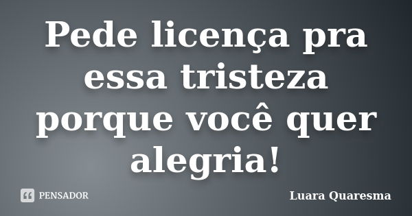 Pede licença pra essa tristeza porque você quer alegria!... Frase de Luara Quaresma.