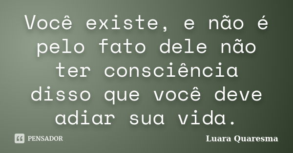 Você existe, e não é pelo fato dele não ter consciência disso que você deve adiar sua vida.... Frase de Luara Quaresma.