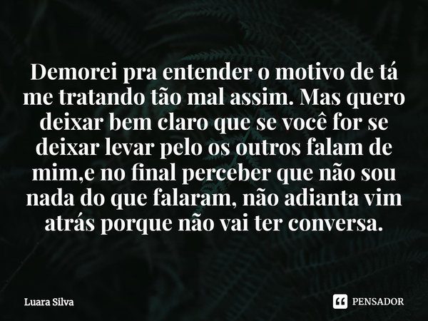 ⁠Demorei pra entender o motivo de tá me tratando tão mal assim. Mas quero deixar bem claro que se você for se deixar levar pelo os outros falam de mim,e no fina... Frase de Luara Silva.