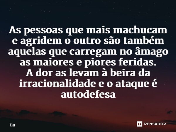 ⁠As pessoas que mais machucam e agridem o outro são também aquelas que carregam no âmago as maiores e piores feridas. A dor as levam à beira da irracionalidade ... Frase de Lú.