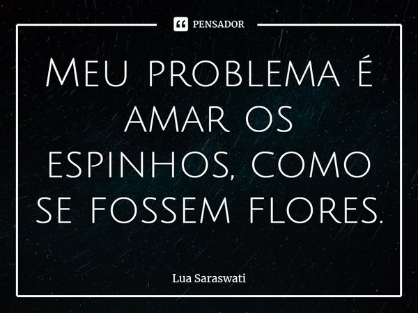 ⁠Meu problema é amar os espinhos, como se fossem flores.... Frase de Lua Saraswati.