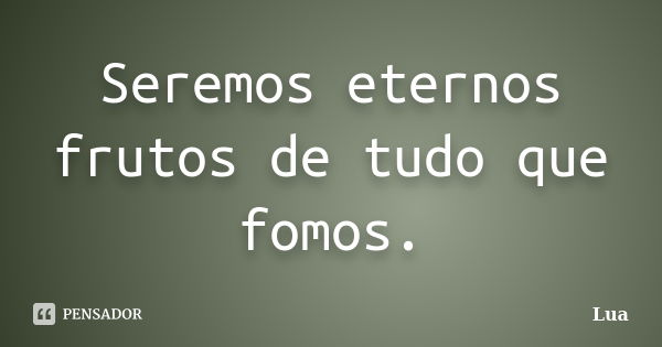 Seremos eternos frutos de tudo que fomos.... Frase de Lua.