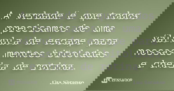 A verdade é que todos precisamos de uma válvula de escape para nossas mentes bitoladas e cheia de rotina.... Frase de Lua Soranso.