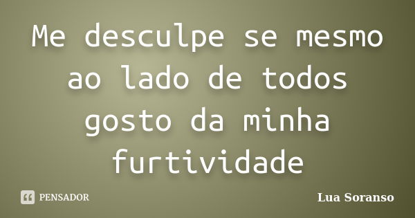 Me desculpe se mesmo ao lado de todos gosto da minha furtividade... Frase de Lua Soranso.