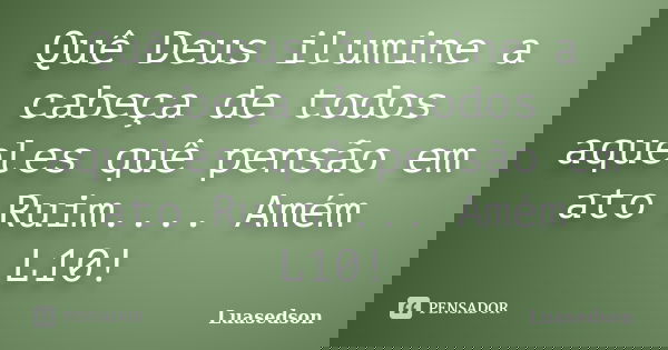 Quê Deus ilumine a cabeça de todos aqueles quê pensão em ato Ruim.... Amém L10!... Frase de Luasedson.