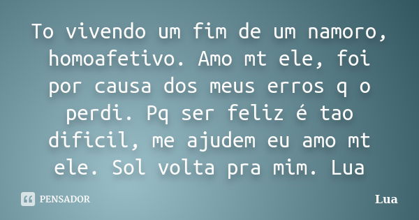 To vivendo um fim de um namoro, homoafetivo. Amo mt ele, foi por causa dos meus erros q o perdi. Pq ser feliz é tao dificil, me ajudem eu amo mt ele. Sol volta ... Frase de lua.