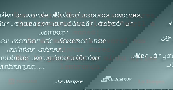 Nem a morte Matará nossos amores, Que renascem na ilusão febril e mansa; Se eu morrer te levarei nas minhas dores, Mas te guardando em minha última lembrança...... Frase de Lu Borges.
