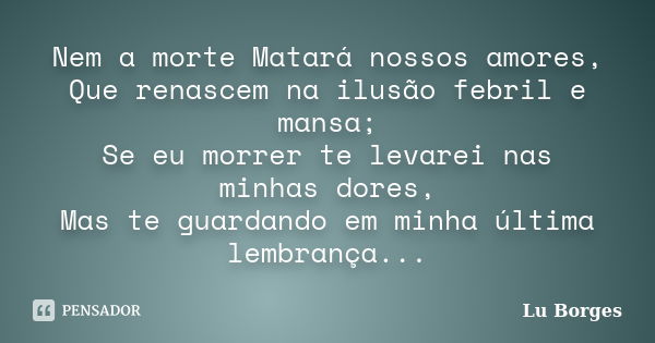 Nem a morte Matará nossos amores, Que renascem na ilusão febril e mansa; Se eu morrer te levarei nas minhas dores, Mas te guardando em minha última lembrança...... Frase de Lu Borges.