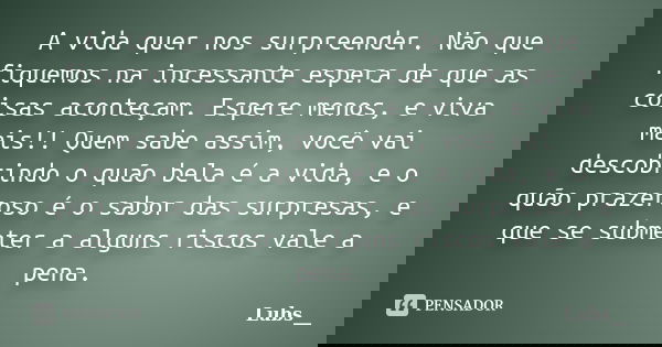 A vida quer nos surpreender. Não que fiquemos na incessante espera de que as coisas aconteçam. Espere menos, e viva mais!! Quem sabe assim, você vai descobrindo... Frase de Lubs__.