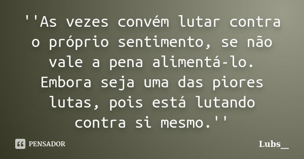 ''As vezes convém lutar contra o próprio sentimento, se não vale a pena alimentá-lo. Embora seja uma das piores lutas, pois está lutando contra si mesmo.''... Frase de Lubs__.