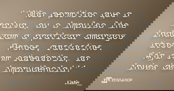''Não permitas que a raiva, ou o impulso lhe induzam a praticar amargos atos. Pense, raciocine. Aja com sabedoria, ao invés de imprudência!''... Frase de Lubs__.