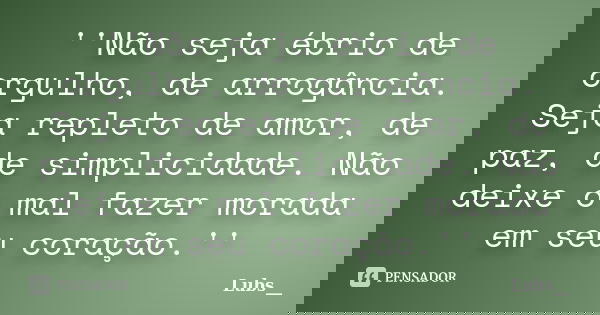 ''Não seja ébrio de orgulho, de arrogância. Seja repleto de amor, de paz, de simplicidade. Não deixe o mal fazer morada em seu coração.''... Frase de Lubs__.