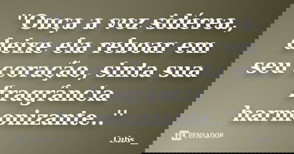 ''Ouça a voz sidérea, deixe ela reboar em seu coração, sinta sua fragrância harmonizante..''... Frase de Lubs__.
