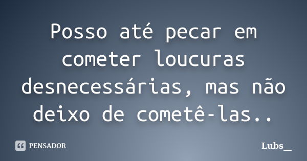 Posso até pecar em cometer loucuras desnecessárias, mas não deixo de cometê-las..... Frase de Lubs__.