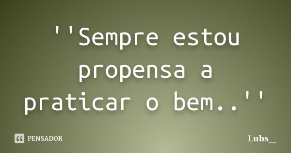 ''Sempre estou propensa a praticar o bem..''... Frase de Lubs__.