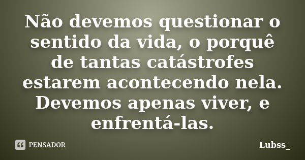 Não devemos questionar o sentido da vida, o porquê de tantas catástrofes estarem acontecendo nela. Devemos apenas viver, e enfrentá-las.... Frase de Lubss_.