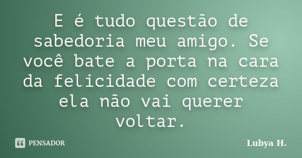 E é tudo questão de sabedoria meu amigo. Se você bate a porta na cara da felicidade com certeza ela não vai querer voltar.... Frase de Lubya H..