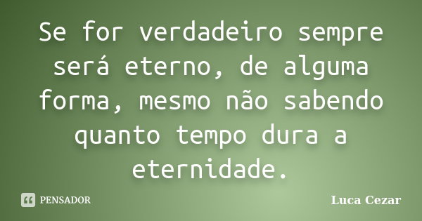 Se for verdadeiro sempre será eterno, de alguma forma, mesmo não sabendo quanto tempo dura a eternidade.... Frase de Luca Cezar.