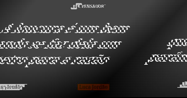 A loucura é um bem quando se faz dela um parâmetro para a razão... Frase de Luca Jordão.