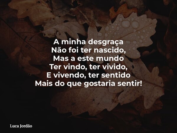 A minha desgraça Não foi ter nascido, Mas a este mundo Ter vindo, ter vivido, E vivendo, ter sentido Mais do que gostaria sentir!... Frase de Luca Jordão.