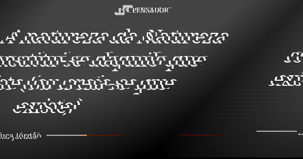 A natureza da Natureza constitui-se daquilo que existe (ou creia-se que existe)... Frase de Luca Jordão.