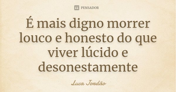 É mais digno morrer louco e honesto do que viver lúcido e desonestamente... Frase de Luca Jordão.