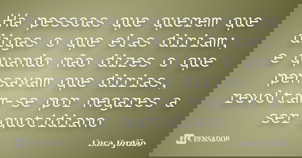 Há pessoas que querem que digas o que elas diriam; e quando não dizes o que pensavam que dirias, revoltam-se por negares a ser quotidiano... Frase de Luca Jordão.