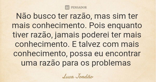 Não busco ter razão, mas sim ter mais conhecimento. Pois enquanto tiver razão, jamais poderei ter mais conhecimento. E talvez com mais conhecimento, possa eu en... Frase de Luca Jordão.
