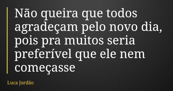 Não queira que todos agradeçam pelo novo dia, pois pra muitos seria preferível que ele nem começasse... Frase de Luca Jordão.