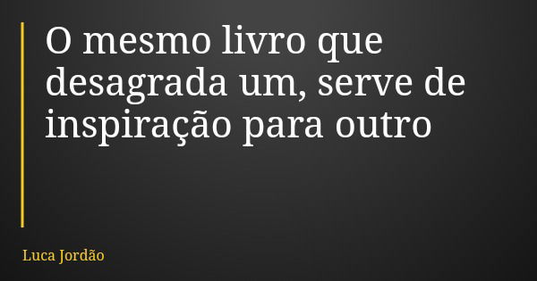 O mesmo livro que desagrada um, serve de inspiração para outro... Frase de Luca Jordão.
