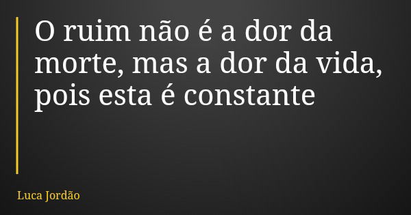 O ruim não é a dor da morte, mas a dor da vida, pois esta é constante... Frase de Luca Jordão.