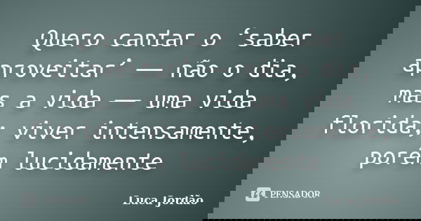 Quero cantar o ‘saber aproveitar’ ― não o dia, mas a vida ― uma vida florida; viver intensamente, porém lucidamente... Frase de Luca Jordão.