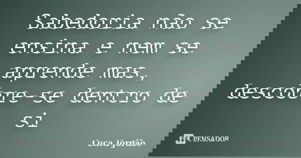 Sabedoria não se ensina e nem se aprende mas, descobre-se dentro de si... Frase de Luca Jordão.