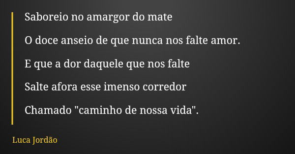 Saboreio no amargor do mate O doce anseio de que nunca nos falte amor. E que a dor daquele que nos falte Salte afora esse imenso corredor Chamado "caminho ... Frase de Luca Jordão.