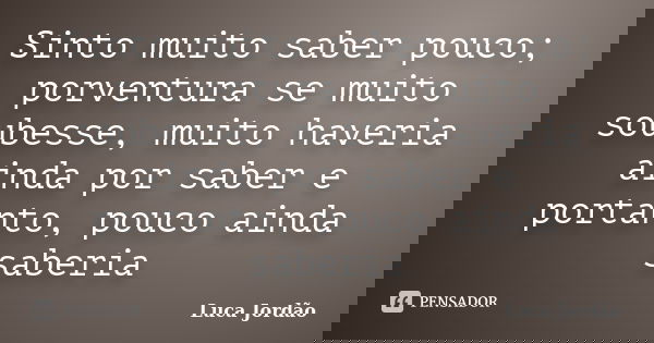 Sinto muito saber pouco; porventura se muito soubesse, muito haveria ainda por saber e portanto, pouco ainda saberia... Frase de Luca Jordão.