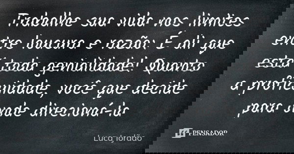Trabalhe sua vida nos limites entre loucura e razão: É ali que está toda genialidade! Quanto a proficuidade, você que decide para onde direcioná-la... Frase de Luca Jordão.