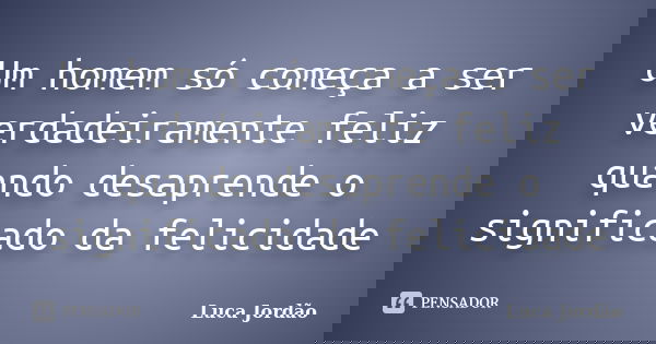 Um homem só começa a ser verdadeiramente feliz quando desaprende o significado da felicidade... Frase de Luca Jordão.
