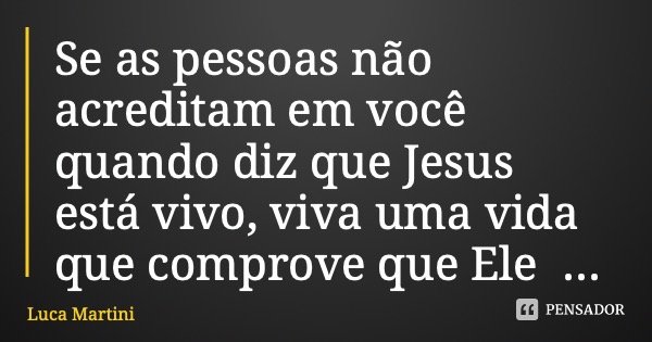 Se as pessoas não acreditam em você quando diz que Jesus está vivo, viva uma vida que comprove que Ele está.... Frase de Luca Martini.
