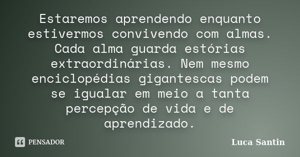 Estaremos aprendendo enquanto estivermos convivendo com almas. Cada alma guarda estórias extraordinárias. Nem mesmo enciclopédias gigantescas podem se igualar e... Frase de Luca Santin.