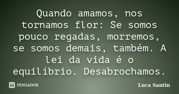 Quando amamos, nos tornamos flor: Se somos pouco regadas, morremos, se somos demais, também. A lei da vida é o equilíbrio. Desabrochamos.... Frase de Luca Santin.