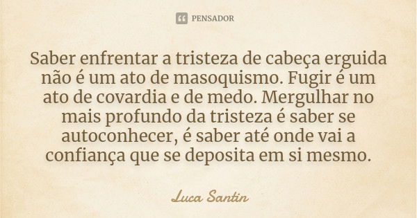 Saber enfrentar a tristeza de cabeça erguida não é um ato de masoquismo. Fugir é um ato de covardia e de medo. Mergulhar no mais profundo da tristeza é saber se... Frase de Luca Santin.