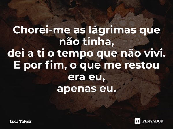⁠Chorei-me as lágrimas que não tinha,
dei a ti o tempo que não vivi.
E por fim, o que me restou
era eu,
apenas eu.... Frase de Luca Talvez.