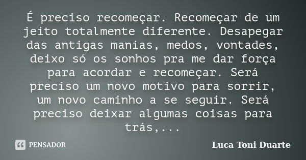 É preciso recomeçar. Recomeçar de um jeito totalmente diferente. Desapegar das antigas manias, medos, vontades, deixo só os sonhos pra me dar força para acordar... Frase de Luca Toni Duarte.