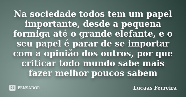 Na sociedade todos tem um papel importante, desde a pequena formiga até o grande elefante, e o seu papel é parar de se importar com a opinião dos outros, por qu... Frase de Lucaas Ferreira.