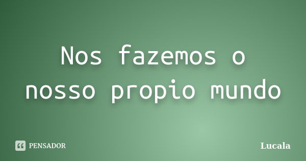 Nos fazemos o nosso propio mundo... Frase de Lucala.