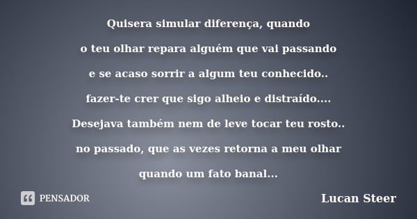 Quisera simular diferença, quando o teu olhar repara alguém que vai passando e se acaso sorrir a algum teu conhecido.. fazer-te crer que sigo alheio e distraído... Frase de Lucan Steer.