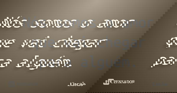Nós somos o amor que vai chegar para alguém.... Frase de Lucão.