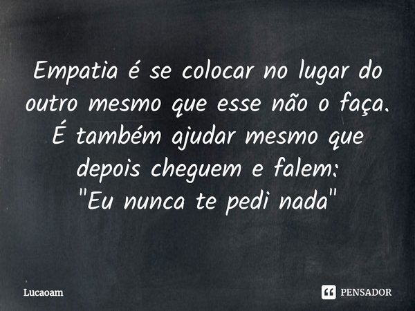 ⁠Empatia é se colocar no lugar do outro mesmo que esse não o faça.
É também ajudar mesmo que depois cheguem e falem:
"Eu nunca te pedi nada"... Frase de Lucaoam.